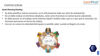 EVENTOS SCRUM
Sprint Planning Meeting
58
• Se debe planificar solo lo necesario, no es útil proyectar todo con años de anticipación.
• No se debe evaluar en términos absolutos, como seres humanos no somos bueno calculando.
• Se debe pensar en el trabajo como historias (Quién recibirá valor, qué es y por qué lo necesita), los
humanos pensamos en forma de relatos.
• Una vez se conoce la velocidad del equipo es posible saber cuando se llegará a la meta.
 