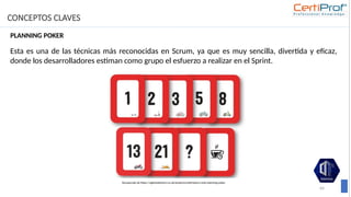 CONCEPTOS CLAVES
64
PLANNING POKER
Esta es una de las técnicas más reconocidas en Scrum, ya que es muy sencilla, divertida y eficaz,
donde los desarrolladores estiman como grupo el esfuerzo a realizar en el Sprint.
Recuperado de https://agilestationery.co.uk/products/estimation-cards-planning-poker
 