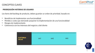 CONCEPTOS CLAVES
66
Los ítems del backlog de producto, deben guardar un orden de prioridad, basado en:
• Beneficios de implementar una funcionalidad
• Pérdida o costo que demande posponer la implementación de una funcionalidad
• Riesgos de implementarla
• Coherencia con los intereses del negocio y del cliente
PRIORIZACIÓN HISTORIAS DE USUARIO
 