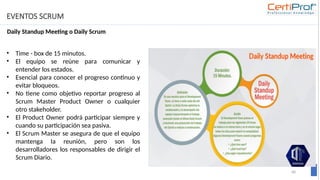 EVENTOS SCRUM
Daily Standup Meeting o Daily Scrum
68
• Time - box de 15 minutos.
• El equipo se reúne para comunicar y
entender los estados.
• Esencial para conocer el progreso continuo y
evitar bloqueos.
• No tiene como objetivo reportar progreso al
Scrum Master Product Owner o cualquier
otro stakeholder.
• El Product Owner podrá participar siempre y
cuando su participación sea pasiva.
• El Scrum Master se asegura de que el equipo
mantenga Ia reunión, pero son los
desarrolladores los responsables de dirigir el
Scrum Diario.
 