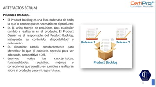ARTEFACTOS SCRUM
PRODUCT BACKLOG
73
• El Product Backlog es una lista ordenada de todo
lo que se conoce que es necesario en el producto.
• Es la única fuente de requisitos para cualquier
cambio a realizarse en el producto. El Product
Owner es el responsable del Product Backlog,
incluyendo su contenido, disponibilidad y
ordenación.
• Es dinámico; cambia constantemente para
identificar lo que el producto necesita para ser
adecuado, competitivo y útil.
• Enumera todas las características,
funcionalidades, requisitos, mejoras y
correcciones que constituyen cambios a realizarse
sobre el producto para entregas futuras.
 