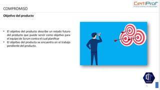 COMPROMISO
Objetivo del producto
75
• El objetivo del producto describe un estado futuro
del producto que puede servir como objetivo para
el equipo de Scrum contra el cual planificar
• El objetivo del producto se encuentra en el trabajo
pendiente del producto.
 