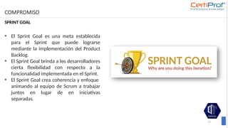 COMPROMISO
SPRINT GOAL
77
• El Sprint Goal es una meta establecida
para el Sprint que puede lograrse
mediante la implementación del Product
Backlog.
• El Sprint Goal brinda a los desarrolladores
cierta flexibilidad con respecto a la
funcionalidad implementada en el Sprint.
• El Sprint Goal crea coherencia y enfoque
animando al equipo de Scrum a trabajar
juntos en lugar de en iniciativas
separadas.
 