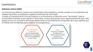 COMPROMISO
Definición of Done (DOD)
79
Los factores que deﬁnen cuando una característica está completa y cuando cumple con los estándares de
calidad requeridos se establecen mediante Deﬁnicion de Terminado.
Cuando un elemento de la Lista de Producto o un Incremento se describe como “Terminado”, todo el
mundo debe entender lo que significa “Terminado, aunque esto puede variar significativamente para cada
Equipo Scrum, los miembros del equipo deben tener un entendimiento compartido de lo que significa que
el trabajo esté completado para asegurar la transparencia.
 