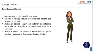 SCRUM MASTER
Sprint Planning Meeting
83
• Asegura que el evento se lleve a cabo
• Enseña al Equipo Scrum a mantenerse dentro del
bloque de tiempo
• Asiste al Equipo Scrum en estimar el esfuerzo
necesario para completar las tareas acordadas para
el Sprint
• Asiste al Equipo Scrum en el desarrollo del Sprint
backlog y gestiona el Burndown chart del Sprint
 