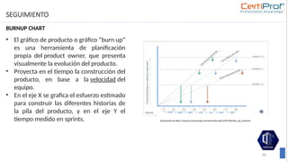 SEGUIMIENTO
BURNUP CHART
88
• El gráfico de producto o gráfico “burn up”
es una herramienta de planificación
propia del product owner, que presenta
visualmente la evolución del producto.
• Proyecta en el tiempo la construcción del
producto, en base a la velocidad del
equipo.
• En el eje X se grafica el esfuerzo estimado
para construir las diferentes historias de
la pila del producto, y en el eje Y el
tiempo medido en sprints. Recuperada de https://www.scrummanager.net/bok/index.php/Gr%C3%A1fico_de_producto
 