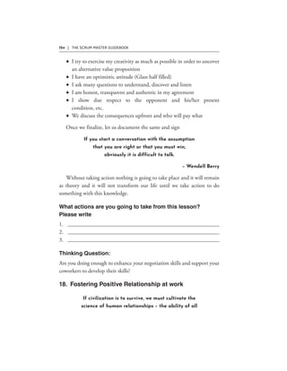 124 | THE SCRUM MASTER GUIDEBOOK
F
F
F
F
F
F
If you start a conversation with the assumption
that you are right or that you must win,
obviously it is difficult to talk.
– Wendell Berry
If civilization is to survive, we must cultivate the
science of human relationships – the ability of all
 