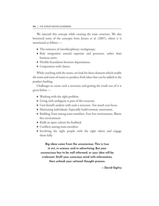 136 | THE SCRUM MASTER GUIDEBOOK
F
F
F
F
F
F
F
F
F
F
F
F
Big ideas come from the unconscious. This is true
in art, in science, and in advertising. But your
unconscious has to be well informed, or your idea will be
irrelevant. Stuff your conscious mind with information,
then unhook your rational thought process.
— David Ogilvy
 