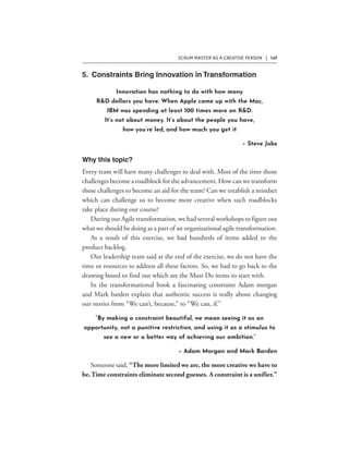 SCRUM MASTER AS A CREATIVE PERSON | 147
Innovation has nothing to do with how many
R&D dollars you have. When Apple came up with the Mac,
IBM was spending at least 100 times more on R&D.
It’s not about money. It’s about the people you have,
how you’re led, and how much you get it
– Steve Jobs
“By making a constraint beautiful, we mean seeing it as an
opportunity, not a punitive restriction, and using it as a stimulus to
see a new or a better way of achieving our ambition.”
– Adam Morgan and Mark Barden
 