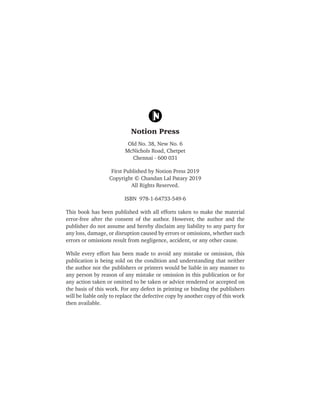 Old No. 38, New No. 6
McNichols Road, Chetpet
Chennai - 600 031
First Published by Notion Press 2019
Copyright © Chandan Lal Patary 2019
All Rights Reserved.
ISBN 978-1-64733-549-6
This book has been published with all efforts taken to make the material
error-free after the consent of the author. However, the author and the
publisher do not assume and hereby disclaim any liability to any party for
any loss, damage, or disruption caused by errors or omissions, whether such
errors or omissions result from negligence, accident, or any other cause.
While every effort has been made to avoid any mistake or omission, this
publication is being sold on the condition and understanding that neither
the author nor the publishers or printers would be liable in any manner to
any person by reason of any mistake or omission in this publication or for
any action taken or omitted to be taken or advice rendered or accepted on
the basis of this work. For any defect in printing or binding the publishers
will be liable only to replace the defective copy by another copy of this work
then available.
 