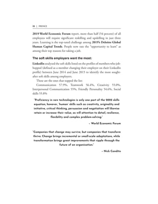 32 | PREFACE
“Proficiency in new technologies is only one part of the 2022 skills
equation, however, ‘human’ skills such as creativity, originality and
initiative, critical thinking, persuasion and negotiation will likewise
retain or increase their value, as will attention to detail, resilience,
flexibility and complex problem-solving.”
– World Economic Forum
“Companies that change may survive, but companies that transform
thrive. Change brings incremental or small-scale adaptations, while
transformation brings great improvements that ripple through the
future of an organization.”
– Nick Candito
 