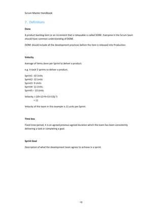 Scrum Master Handbook
10
7. Definitions
Done
A product backlog item or an increment that is releasable is called DONE. Everyone in the Scrum team
should have common understanding of DONE.
DONE should include all the development practices before the item is released into Production.
Velocity
Average of items done per Sprint to deliver a product.
e.g. It took 5 sprints to deliver a product.
Sprint1 -10 Units
Sprint2- 12 Units
Sprint3- 9 Units
Sprint4- 11 Units
Sprint5 – 13 Units
Velocity = (10+12+9+11+13)/ 5
= 11
Velocity of the team in this example is 11 units per Sprint.
Time box
Fixed time-period, it is an agreed previous agreed duration which the team has been consistently
delivering a task or completing a goal.
Sprint Goal
Description of what the development team agrees to achieve in a sprint.
 