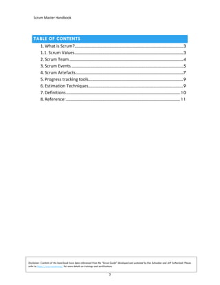 Scrum Master Handbook
2
TABLE OF CONTENTS
1. What is Scrum?.......................................................................................................3
1.1. Scrum Values.......................................................................................................3
2. Scrum Team............................................................................................................4
3. Scrum Events ..........................................................................................................5
4. Scrum Artefacts......................................................................................................7
5. Progress tracking tools..........................................................................................9
6. Estimation Techniques..........................................................................................9
7. Definitions............................................................................................................10
8. Reference:............................................................................................................11
Disclaimer: Contents of this hand-book have been referenced from the “Scrum Guide” developed and sustained by Ken Schwaber and Jeff Sutherland. Please
refer to https://www.scrum.org/ for more details on trainings and certifications.
 