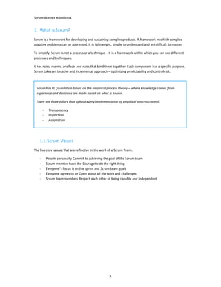 Scrum Master Handbook
3
1. What is Scrum?
Scrum is a framework for developing and sustaining complex products. A framework in which complex
adaptive problems can be addressed. It is lightweight, simple to understand and yet difficult to master.
To simplify, Scrum is not a process or a technique – it is a framework within which you can use different
processes and techniques.
It has roles, events, artefacts and rules that bind them together. Each component has a specific purpose.
Scrum takes an iterative and incremental approach – optimizing predictability and control risk.
1.1. Scrum Values
The five core values that are reflective in the work of a Scrum Team.
- People personally Commit to achieving the goal of the Scrum team
- Scrum member have the Courage to do the right thing
- Everyone’s Focus is on the sprint and Scrum team goals
- Everyone agrees to be Open about all the work and challenges
- Scrum team members Respect each other of being capable and independent
Scrum has its foundation based on the empirical process theory – where knowledge comes from
experience and decisions are made based on what is known.
There are three pillars that uphold every implementation of empirical process control.
- Transparency
- Inspection
- Adaptation
 