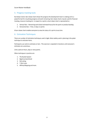 Scrum Master Handbook
9
5. Progress tracking tools
Burndown charts: Burn-down chart shows the progress the development team is making and is a
powerful tool for visualising progress and work remaining. Burn-down charts may be used for financial
tracking, resource tracking etc. In respect to a sprint, a burn down chart is represented as -
1. Vertical Axis – Remaining work (total estimated hours) for the sprint or product backlog
2. Horizontal Axis – Time, in days or sprints
A burn-down chart enables everyone to view the status of a sprint at any time.
6. Estimation Techniques
There are number of estimation techniques used in Agile. Most widely used in planning is the poker
technique to estimate items.
Participants use cards to estimate an item. This exercise is repeated in iterations until everyone’s
estimates are unanimous.
Units used are Hours, days or story points.
Other techniques in practice are:
1. The Bucket System
2. Big/Uncertain/Small
3. Dot voting
4. T-Shirt sizes
5. Affinity Mapping and more.
 