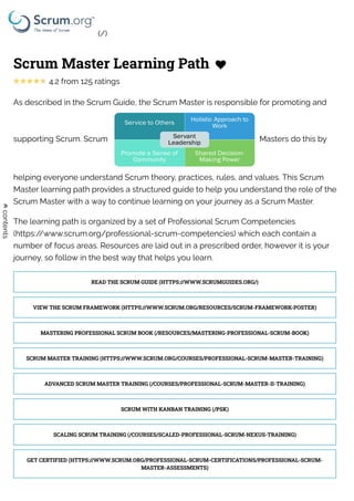 Scrum Master Learning Path 
4.2 from 125 ratings
As described in the Scrum Guide, the Scrum Master is responsible for promoting and
supporting Scrum. Scrum Masters do this by
helping everyone understand Scrum theory, practices, rules, and values. This Scrum
Master learning path provides a structured guide to help you understand the role of the
Scrum Master with a way to continue learning on your journey as a Scrum Master.  
The learning path is organized by a set of Professional Scrum Competencies
(https://www.scrum.org/professional-scrum-competencies) which each contain a
number of focus areas. Resources are laid out in a prescribed order, however it is your
journey, so follow in the best way that helps you learn.
READ THE SCRUM GUIDE (HTTPS://WWW.SCRUMGUIDES.ORG/)
VIEW THE SCRUM FRAMEWORK (HTTPS://WWW.SCRUM.ORG/RESOURCES/SCRUM-FRAMEWORK-POSTER)
MASTERING PROFESSIONAL SCRUM BOOK (/RESOURCES/MASTERING-PROFESSIONAL-SCRUM-BOOK)
SCRUM MASTER TRAINING (HTTPS://WWW.SCRUM.ORG/COURSES/PROFESSIONAL-SCRUM-MASTER-TRAINING)
ADVANCED SCRUM MASTER TRAINING (/COURSES/PROFESSIONAL-SCRUM-MASTER-II-TRAINING)
SCRUM WITH KANBAN TRAINING (/PSK)
SCALING SCRUM TRAINING (/COURSES/SCALED-PROFESSIONAL-SCRUM-NEXUS-TRAINING)
GET CERTIFIED (HTTPS://WWW.SCRUM.ORG/PROFESSIONAL-SCRUM-CERTIFICATIONS/PROFESSIONAL-SCRUM-
MASTER-ASSESSMENTS)
contents
(/)
 