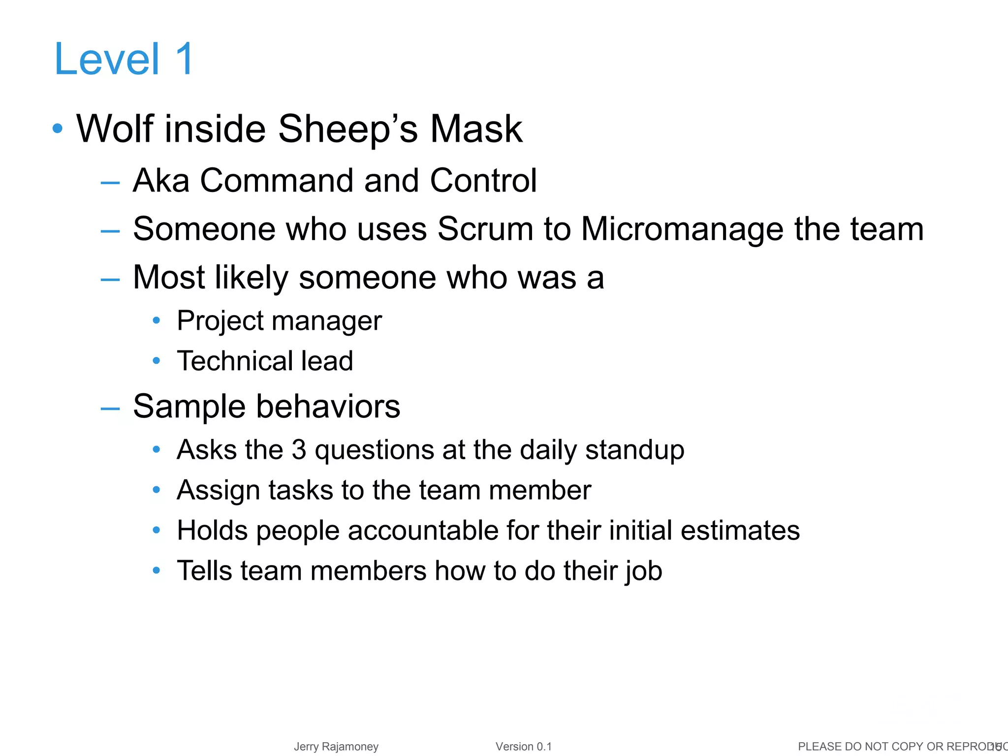 15Jerry Rajamoney Version 0.1 PLEASE DO NOT COPY OR REPRODUC
• Wolf inside Sheep’s Mask
– Aka Command and Control
– Someone who uses Scrum to Micromanage the team
– Most likely someone who was a
• Project manager
• Technical lead
– Sample behaviors
• Asks the 3 questions at the daily standup
• Assign tasks to the team member
• Holds people accountable for their initial estimates
• Tells team members how to do their job
Level 1
 