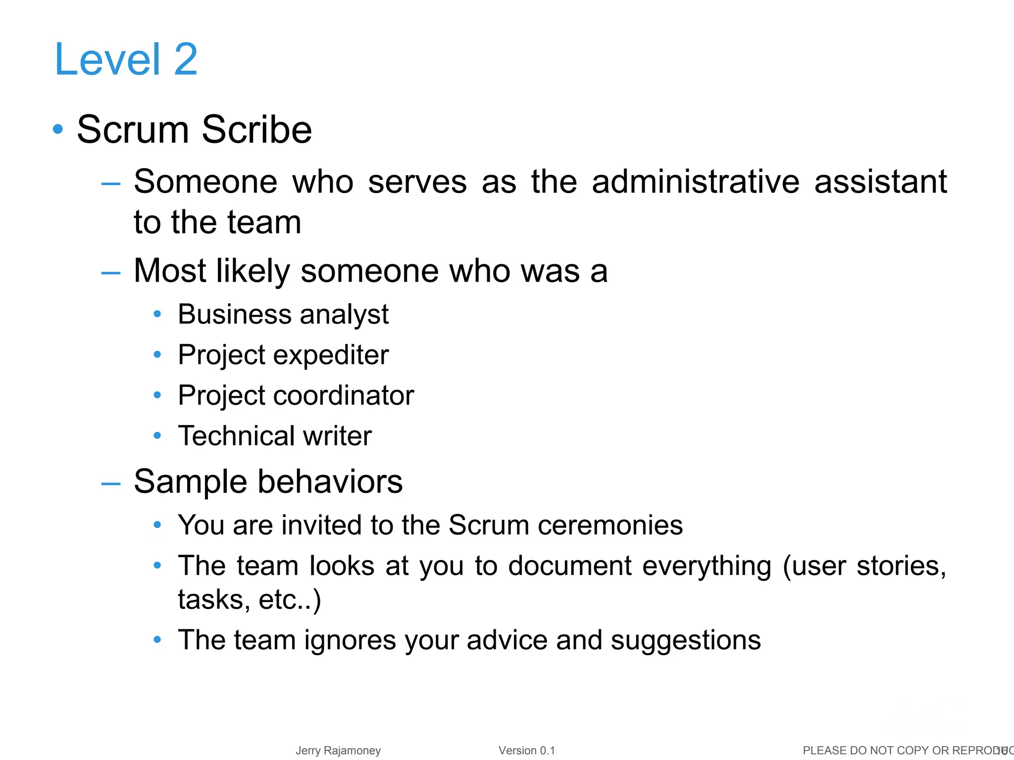 16Jerry Rajamoney Version 0.1 PLEASE DO NOT COPY OR REPRODUC
• Scrum Scribe
– Someone who serves as the administrative assistant
to the team
– Most likely someone who was a
• Business analyst
• Project expediter
• Project coordinator
• Technical writer
– Sample behaviors
• You are invited to the Scrum ceremonies
• The team looks at you to document everything (user stories,
tasks, etc..)
• The team ignores your advice and suggestions
Level 2
 