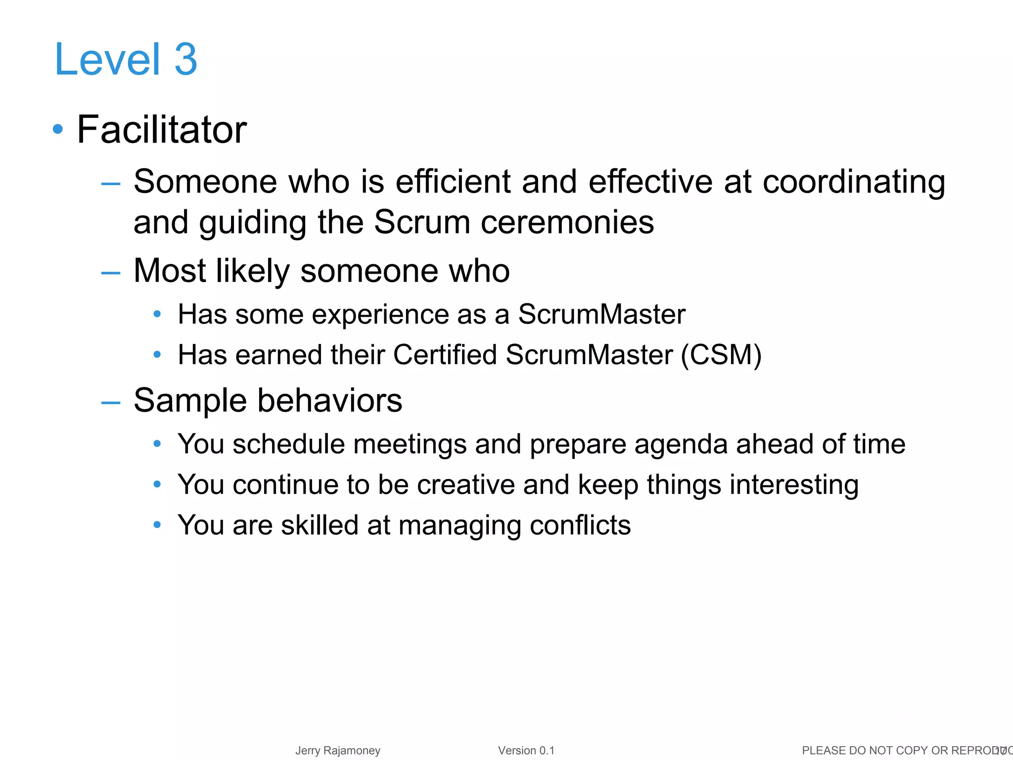 17Jerry Rajamoney Version 0.1 PLEASE DO NOT COPY OR REPRODUC
• Facilitator
– Someone who is efficient and effective at coordinating
and guiding the Scrum ceremonies
– Most likely someone who
• Has some experience as a ScrumMaster
• Has earned their Certified ScrumMaster (CSM)
– Sample behaviors
• You schedule meetings and prepare agenda ahead of time
• You continue to be creative and keep things interesting
• You are skilled at managing conflicts
Level 3
 