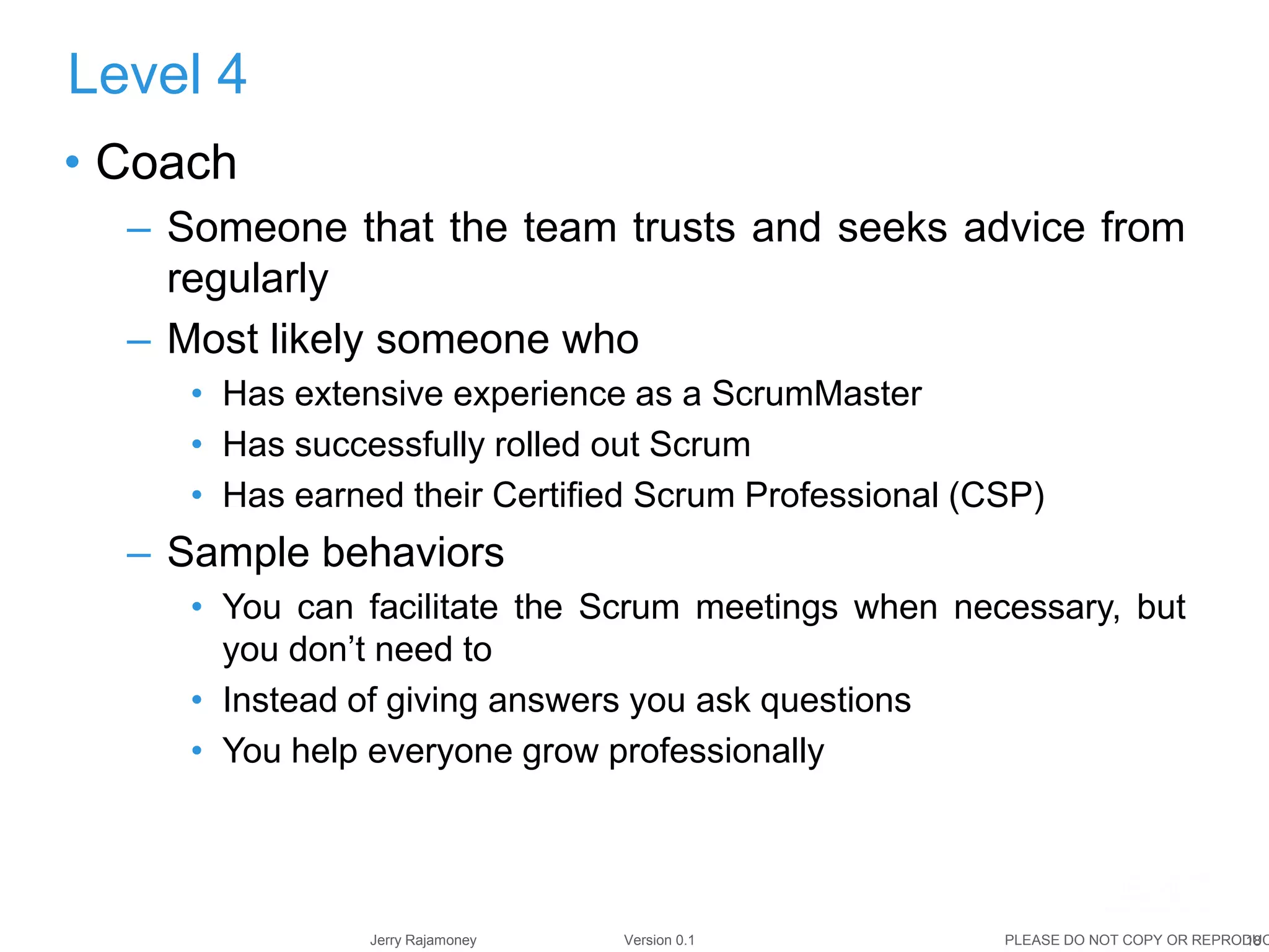 18Jerry Rajamoney Version 0.1 PLEASE DO NOT COPY OR REPRODUC
• Coach
– Someone that the team trusts and seeks advice from
regularly
– Most likely someone who
• Has extensive experience as a ScrumMaster
• Has successfully rolled out Scrum
• Has earned their Certified Scrum Professional (CSP)
– Sample behaviors
• You can facilitate the Scrum meetings when necessary, but
you don’t need to
• Instead of giving answers you ask questions
• You help everyone grow professionally
Level 4
 