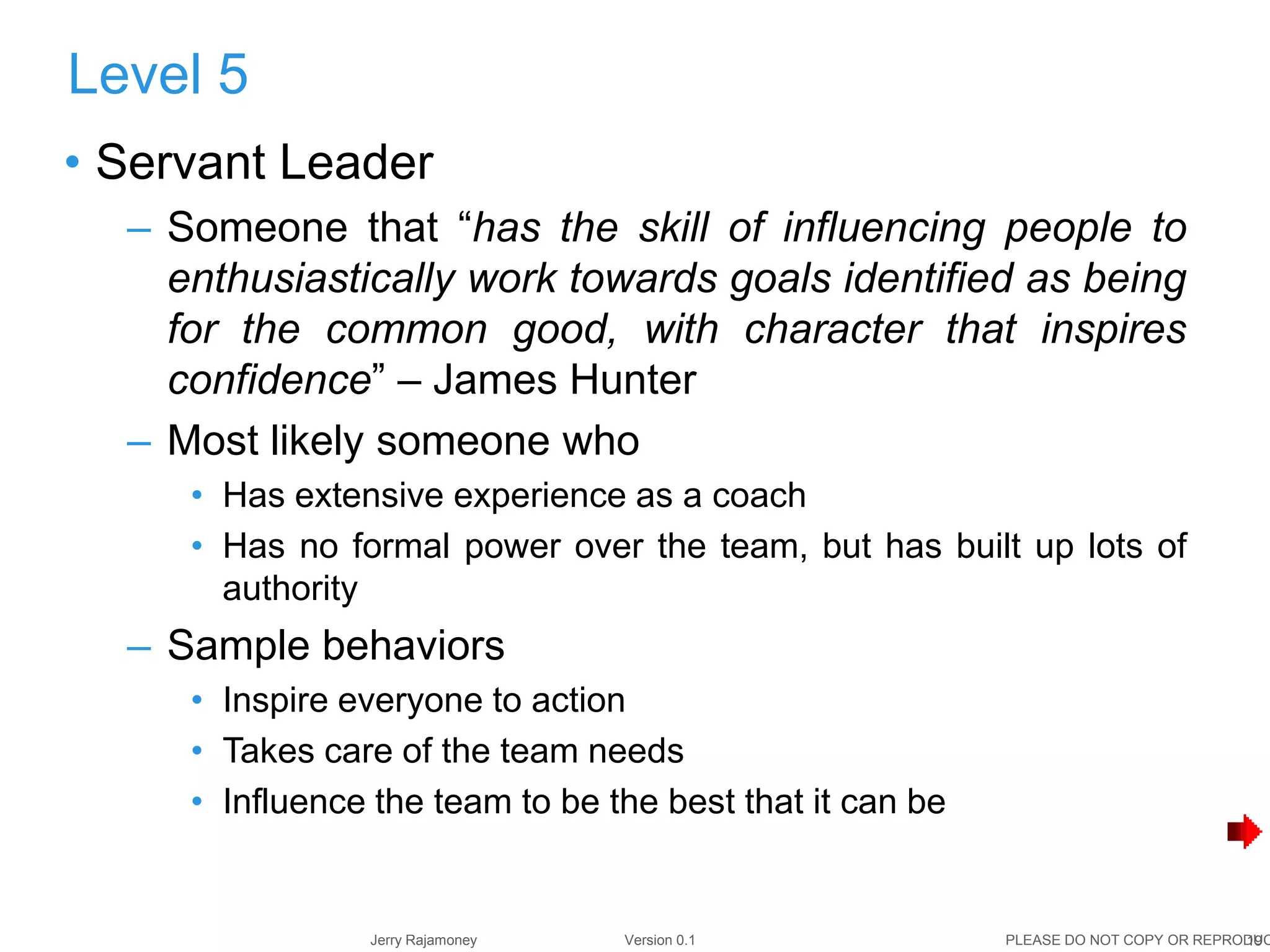 19Jerry Rajamoney Version 0.1 PLEASE DO NOT COPY OR REPRODUC
• Servant Leader
– Someone that “has the skill of influencing people to
enthusiastically work towards goals identified as being
for the common good, with character that inspires
confidence” – James Hunter
– Most likely someone who
• Has extensive experience as a coach
• Has no formal power over the team, but has built up lots of
authority
– Sample behaviors
• Inspire everyone to action
• Takes care of the team needs
• Influence the team to be the best that it can be
Level 5
 