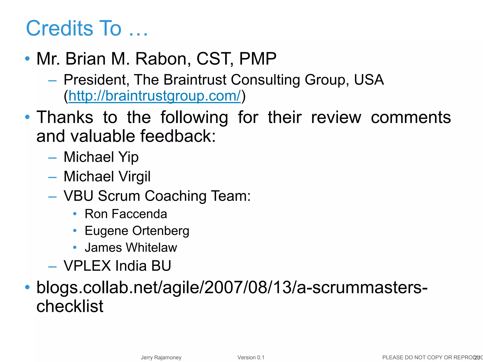 23Jerry Rajamoney Version 0.1 PLEASE DO NOT COPY OR REPRODUC
• Mr. Brian M. Rabon, CST, PMP
– President, The Braintrust Consulting Group, USA
(http://braintrustgroup.com/)
• Thanks to the following for their review comments
and valuable feedback:
– Michael Yip
– Michael Virgil
– VBU Scrum Coaching Team:
• Ron Faccenda
• Eugene Ortenberg
• James Whitelaw
– VPLEX India BU
• blogs.collab.net/agile/2007/08/13/a-scrummasters-
checklist
Credits To …
 