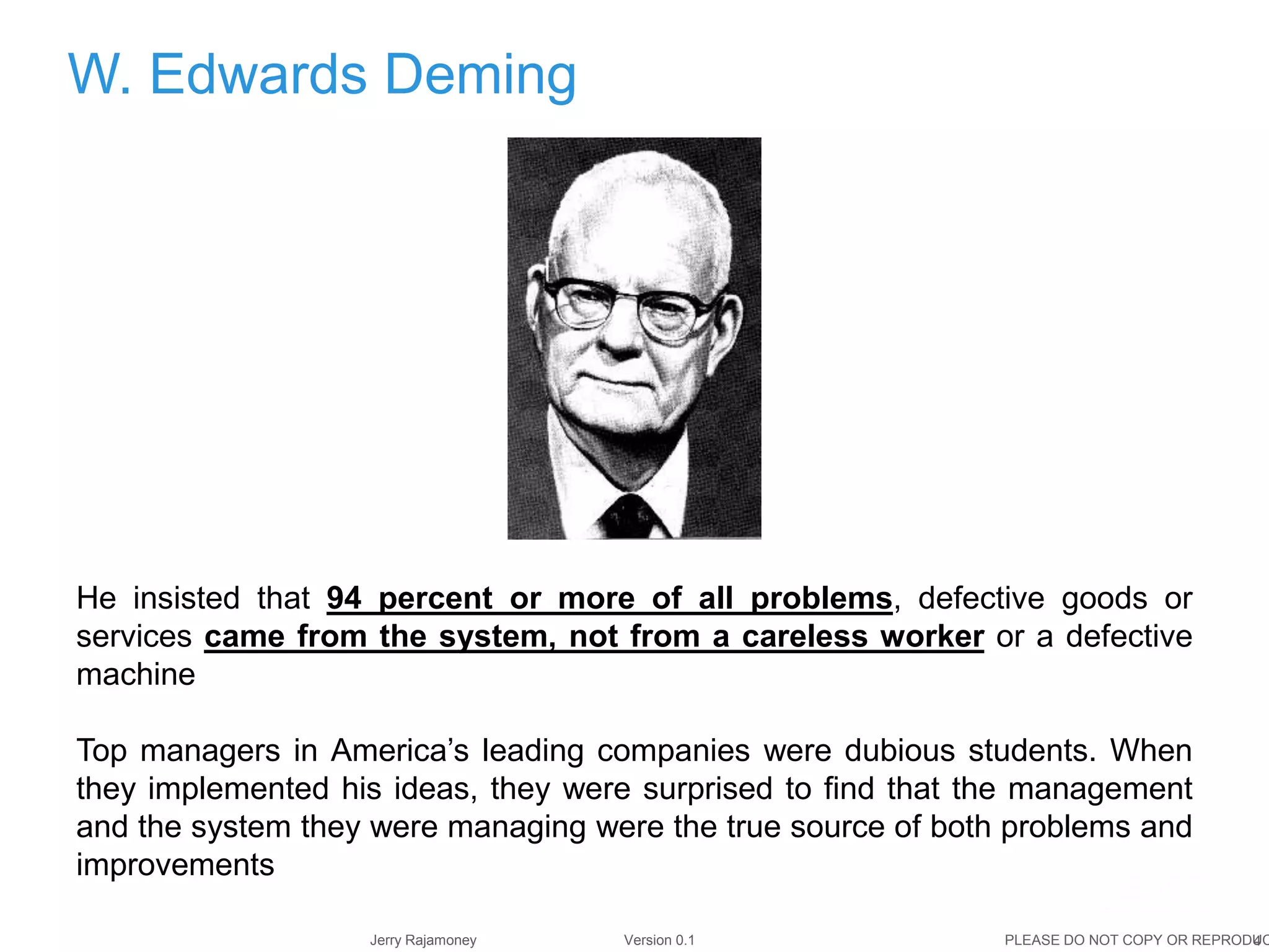 4Jerry Rajamoney Version 0.1 PLEASE DO NOT COPY OR REPRODUC
W. Edwards Deming
He insisted that 94 percent or more of all problems, defective goods or
services came from the system, not from a careless worker or a defective
machine
Top managers in America’s leading companies were dubious students. When
they implemented his ideas, they were surprised to find that the management
and the system they were managing were the true source of both problems and
improvements
 