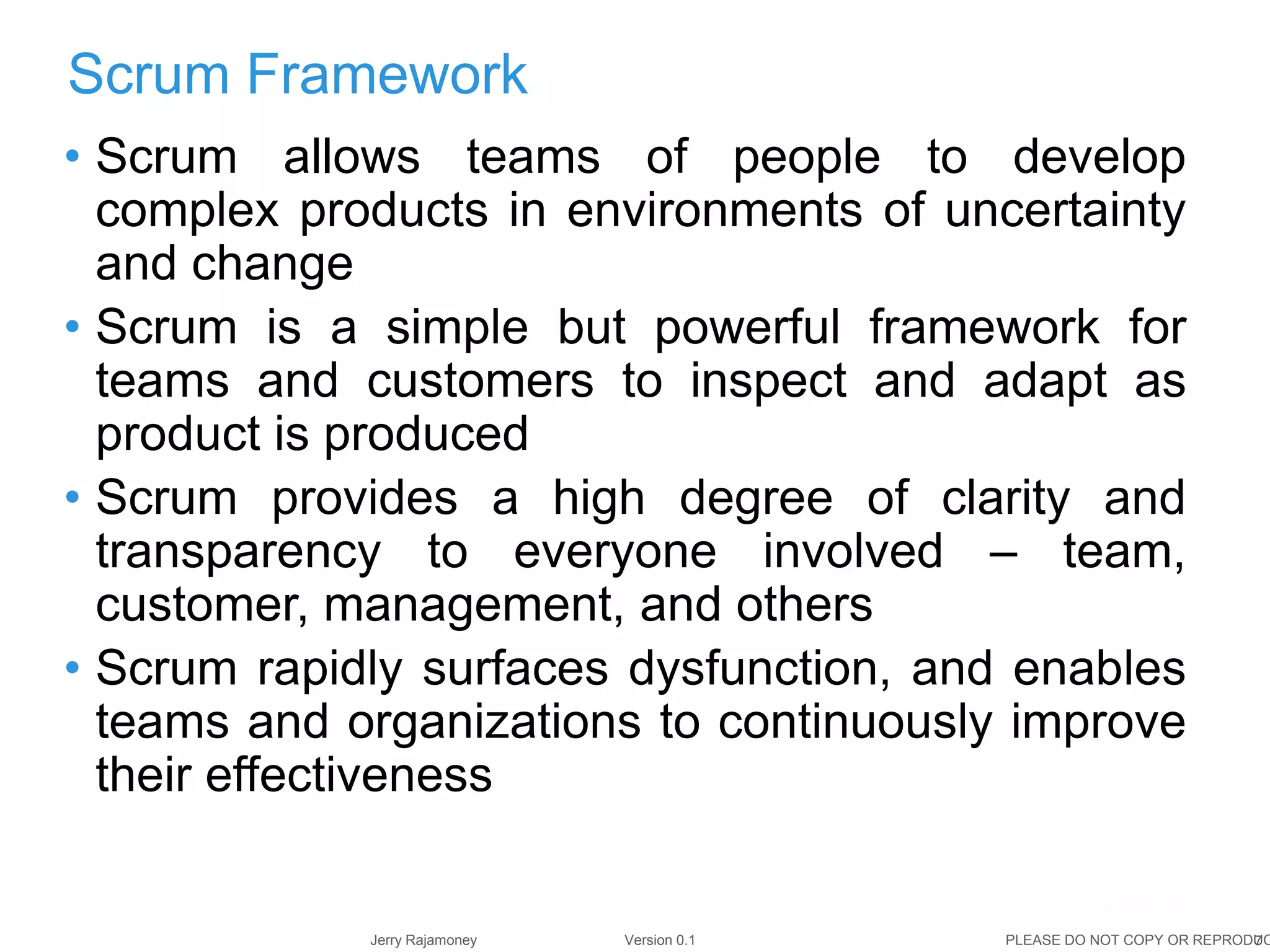 7Jerry Rajamoney Version 0.1 PLEASE DO NOT COPY OR REPRODUC
• Scrum allows teams of people to develop
complex products in environments of uncertainty
and change
• Scrum is a simple but powerful framework for
teams and customers to inspect and adapt as
product is produced
• Scrum provides a high degree of clarity and
transparency to everyone involved – team,
customer, management, and others
• Scrum rapidly surfaces dysfunction, and enables
teams and organizations to continuously improve
their effectiveness
Scrum Framework
 