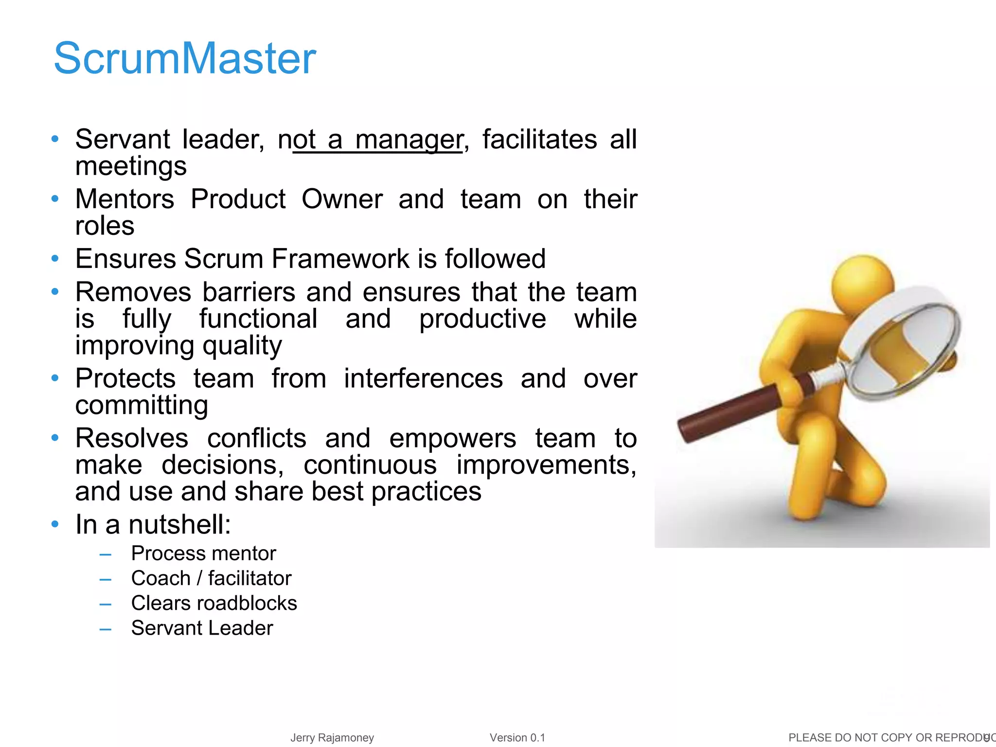 9Jerry Rajamoney Version 0.1 PLEASE DO NOT COPY OR REPRODUC
ScrumMaster
• Servant leader, not a manager, facilitates all
meetings
• Mentors Product Owner and team on their
roles
• Ensures Scrum Framework is followed
• Removes barriers and ensures that the team
is fully functional and productive while
improving quality
• Protects team from interferences and over
committing
• Resolves conflicts and empowers team to
make decisions, continuous improvements,
and use and share best practices
• In a nutshell:
– Process mentor
– Coach / facilitator
– Clears roadblocks
– Servant Leader
 