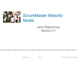 1Jerry Rajamoney Version 0.1 PLEASE DO NOT COPY OR REPRODUC
ScrumMaster Maturity
Model
Jerry Rajamoney
Version 0.1
This presentation contains data which are copy righted. Please avoid using the same without prior approval. Thanks.
 