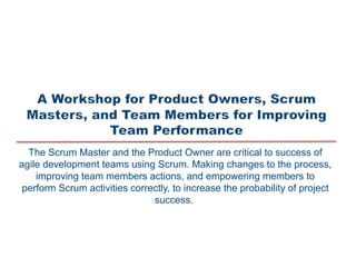 The Scrum Master and the Product Owner are critical to success of
agile development teams using Scrum. Making changes to the process,
improving team members actions, and empowering members to
perform Scrum activities correctly, to increase the probability of project
success.
 
