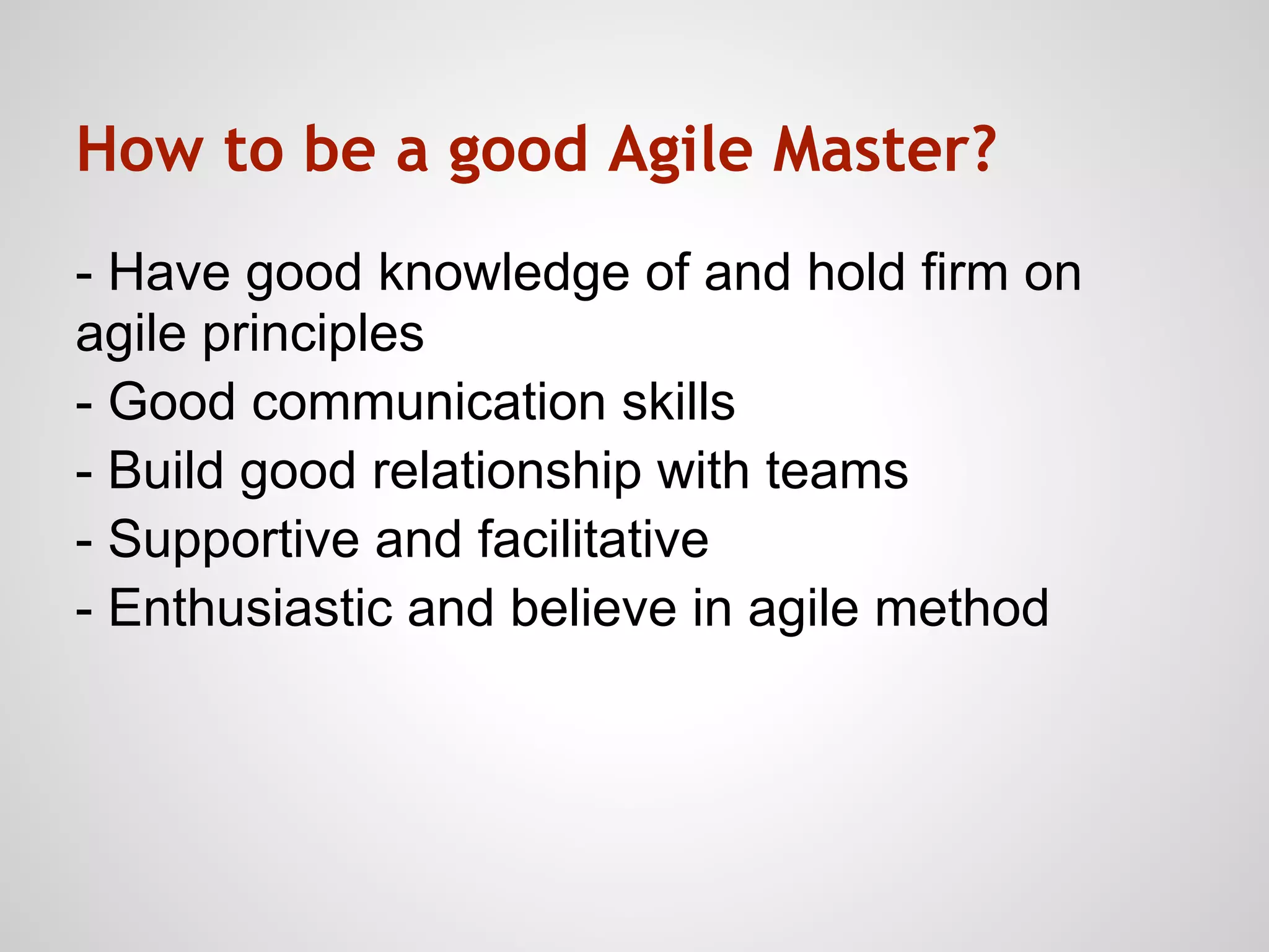 How to be a good Agile Master?
- Have good knowledge of and hold firm on
agile principles
- Good communication skills
- Build good relationship with teams
- Supportive and facilitative
- Enthusiastic and believe in agile method
 