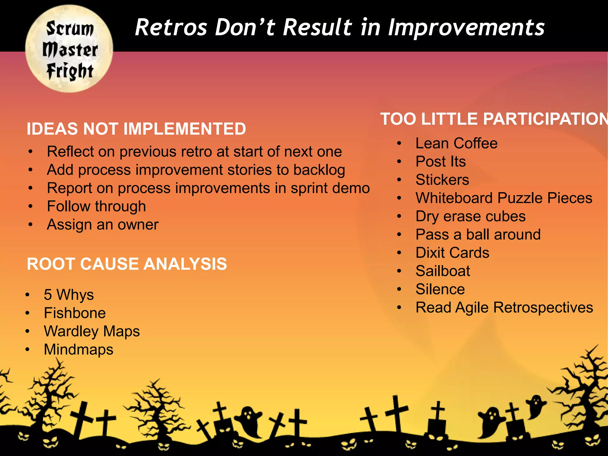 Retros Don’t Result in Improvements
• Lean Coffee
• Post Its
• Stickers
• Whiteboard Puzzle Pieces
• Dry erase cubes
• Pass a ball around
• Dixit Cards
• Sailboat
• Silence
• Read Agile Retrospectives
IDEAS NOT IMPLEMENTED
• Reflect on previous retro at start of next one
• Add process improvement stories to backlog
• Report on process improvements in sprint demo
• Follow through
• Assign an owner
TOO LITTLE PARTICIPATION
ROOT CAUSE ANALYSIS
• 5 Whys
• Fishbone
• Wardley Maps
• Mindmaps
 