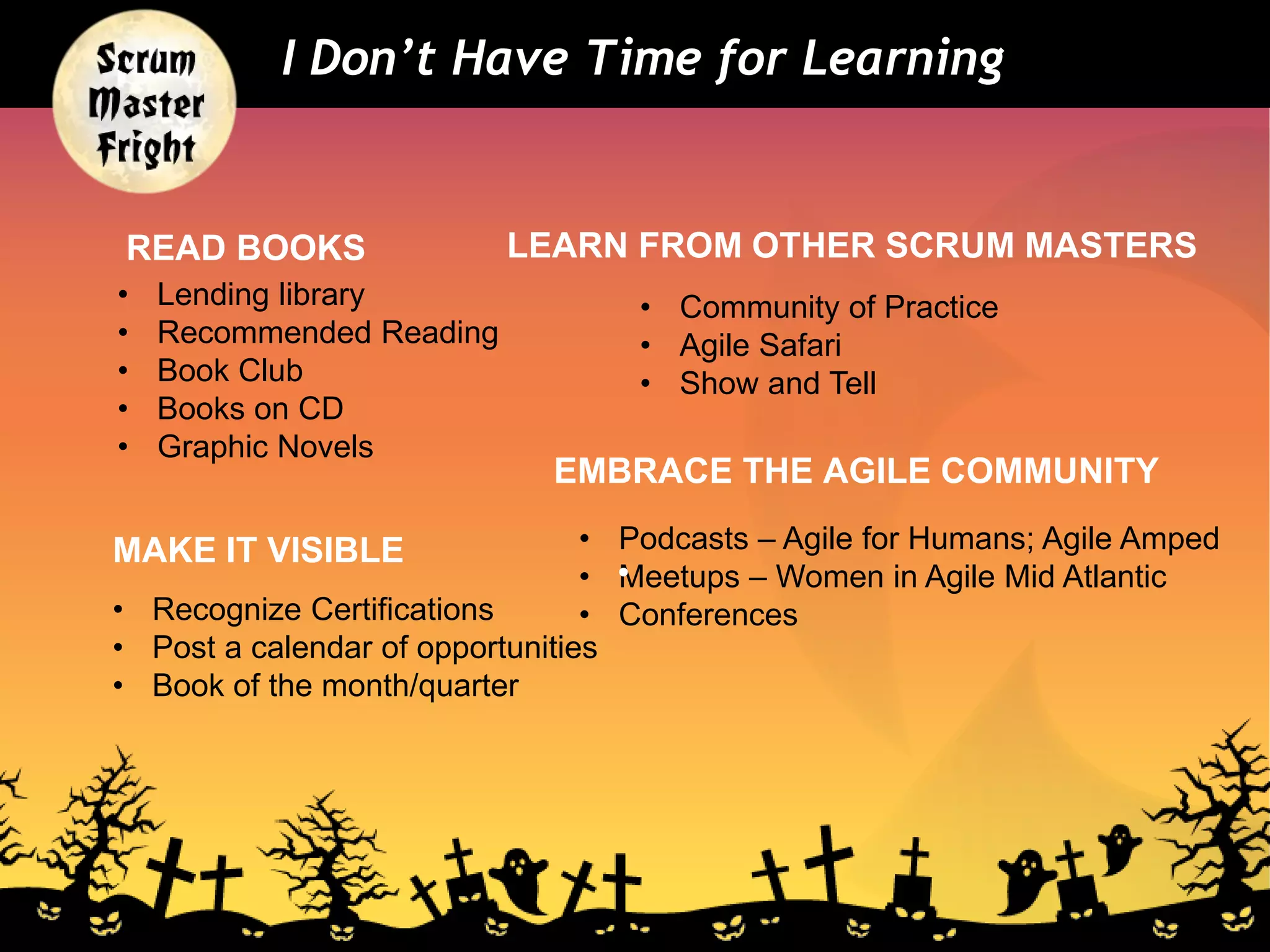 READ BOOKS LEARN FROM OTHER SCRUM MASTERS
I Don’t Have Time for Learning
• Lending library
• Recommended Reading
• Book Club
• Books on CD
• Graphic Novels
• Community of Practice
• Agile Safari
• Show and Tell
• Podcasts – Agile for Humans; Agile Amped
• Meetups – Women in Agile Mid Atlantic
• Conferences
EMBRACE THE AGILE COMMUNITY
•
MAKE IT VISIBLE
• Recognize Certifications
• Post a calendar of opportunities
• Book of the month/quarter
 