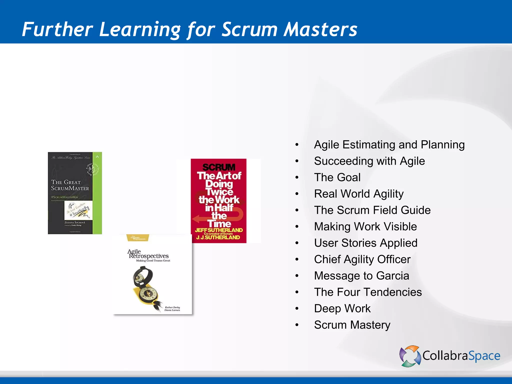 Further Learning for Scrum Masters
• Agile Estimating and Planning
• Succeeding with Agile
• The Goal
• Real World Agility
• The Scrum Field Guide
• Making Work Visible
• User Stories Applied
• Chief Agility Officer
• Message to Garcia
• The Four Tendencies
• Deep Work
• Scrum Mastery
 