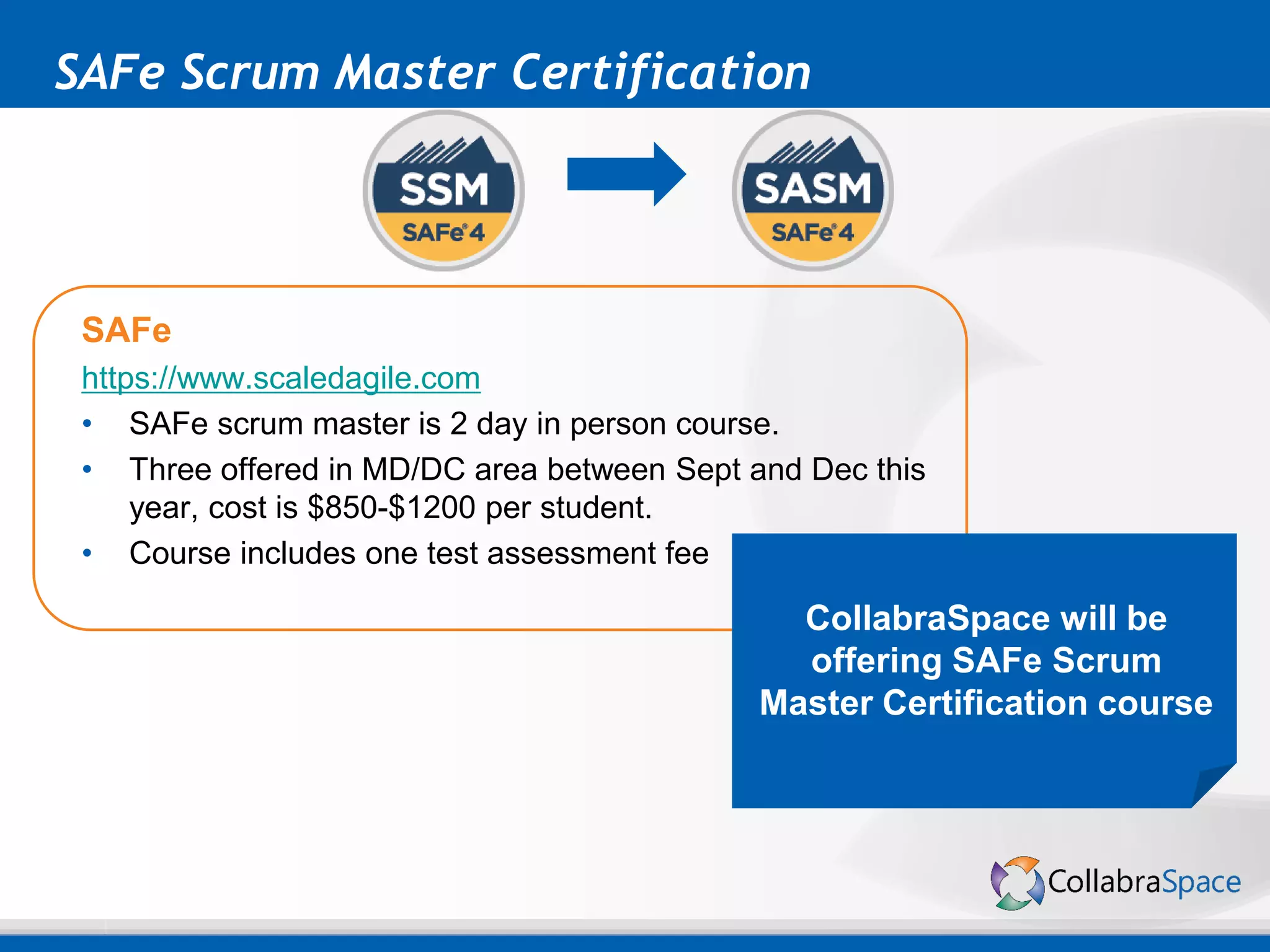 SAFe Scrum Master Certification
SAFe
https://www.scaledagile.com
• SAFe scrum master is 2 day in person course.
• Three offered in MD/DC area between Sept and Dec this
year, cost is $850-$1200 per student.
• Course includes one test assessment fee
CollabraSpace will be
offering SAFe Scrum
Master Certification course
 