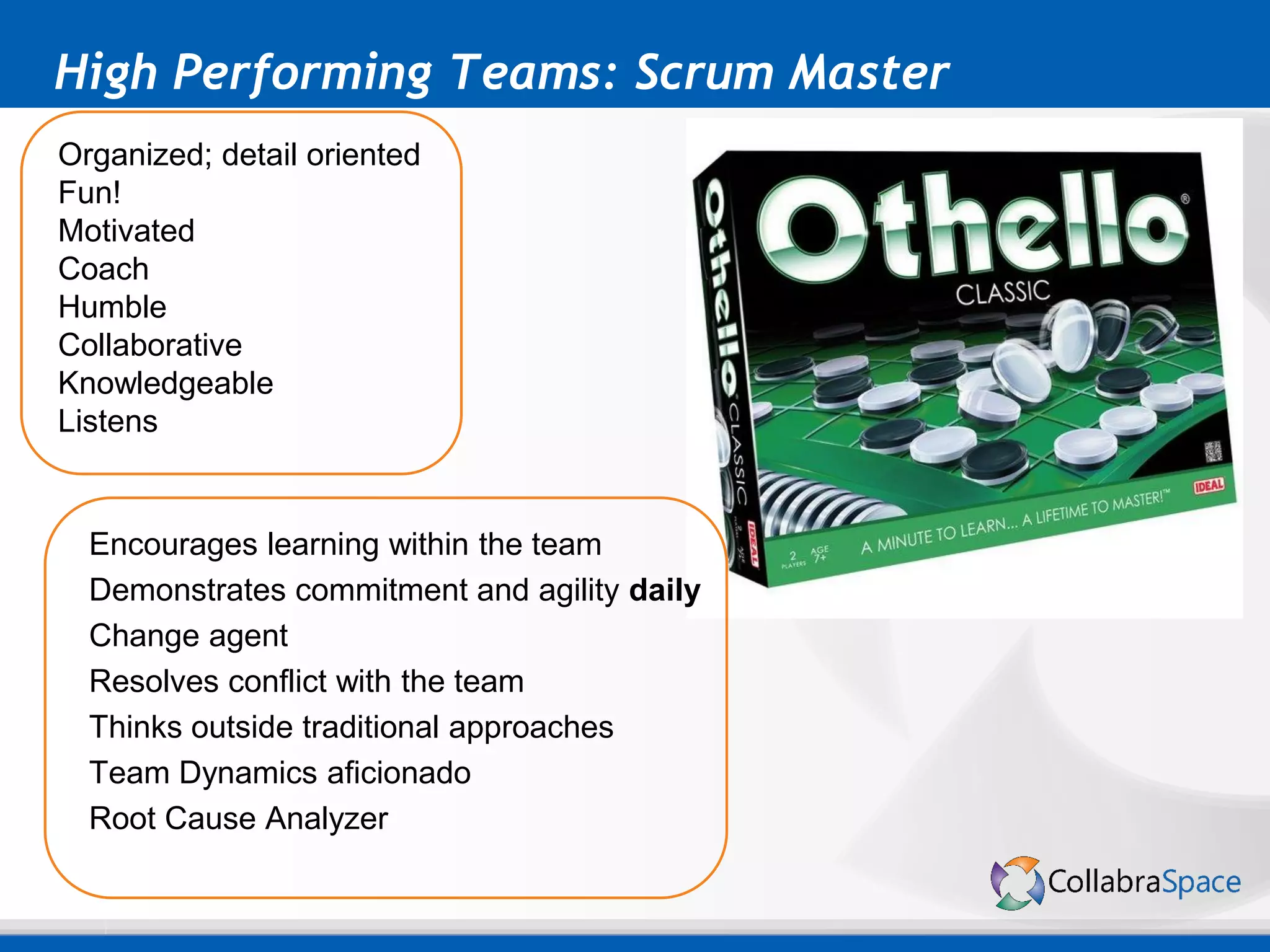 High Performing Teams: Scrum Master
Encourages learning within the team
Demonstrates commitment and agility daily
Change agent
Resolves conflict with the team
Thinks outside traditional approaches
Team Dynamics aficionado
Root Cause Analyzer
Organized; detail oriented
Fun!
Motivated
Coach
Humble
Collaborative
Knowledgeable
Listens
 