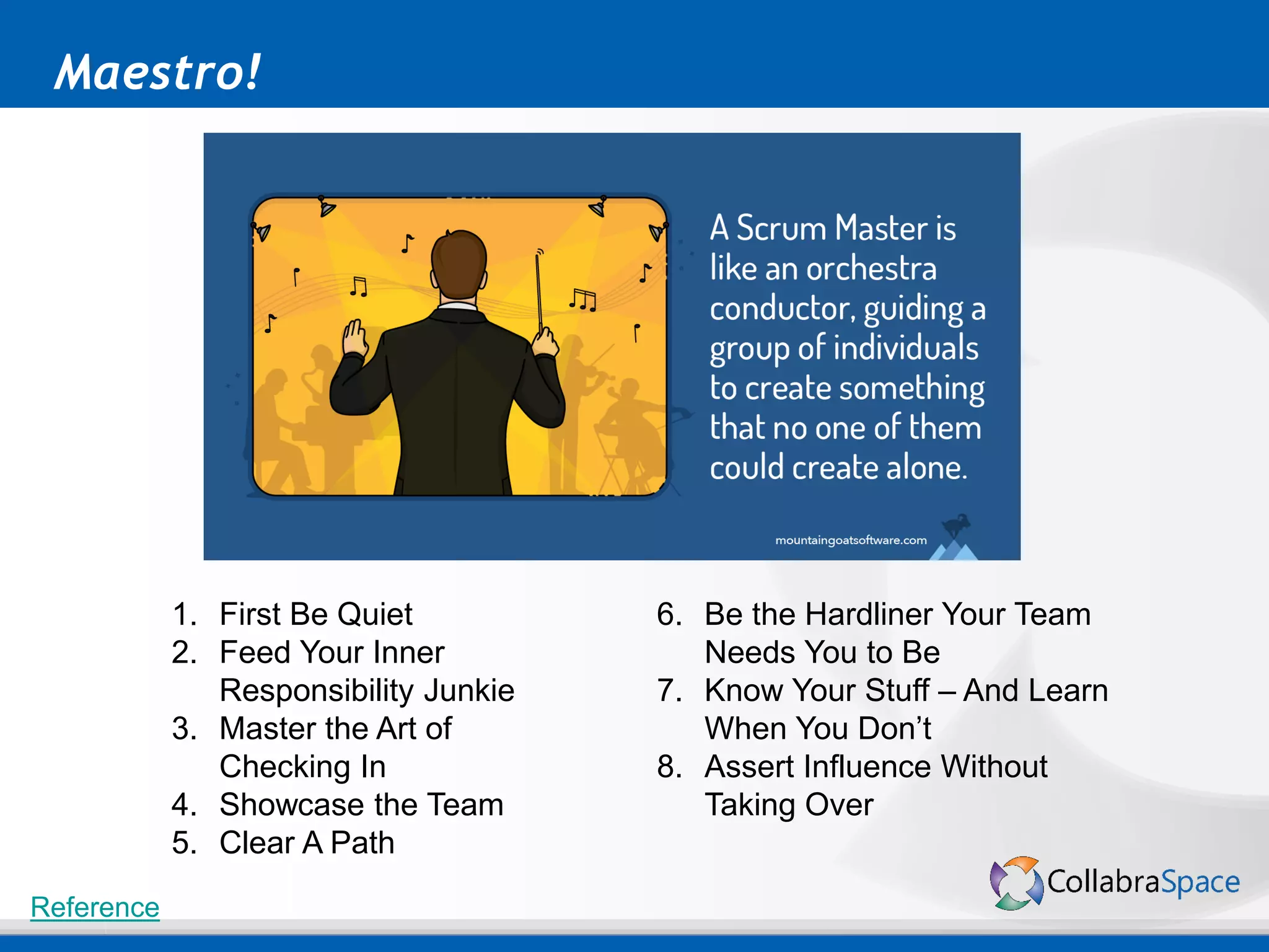 Maestro!
Reference
1. First Be Quiet
2. Feed Your Inner
Responsibility Junkie
3. Master the Art of
Checking In
4. Showcase the Team
5. Clear A Path
6. Be the Hardliner Your Team
Needs You to Be
7. Know Your Stuff – And Learn
When You Don’t
8. Assert Influence Without
Taking Over
 