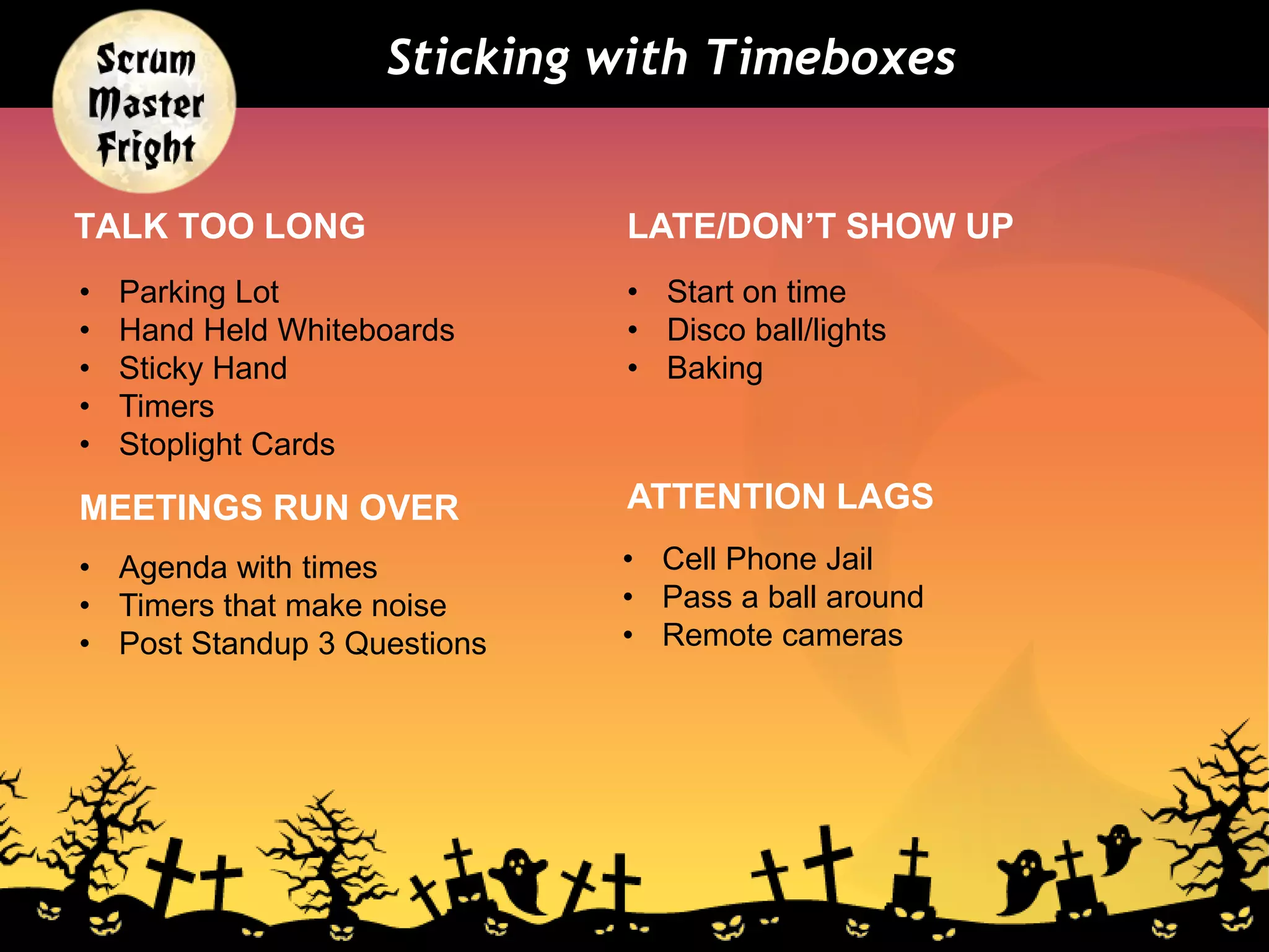 TALK TOO LONG
• Start on time
• Disco ball/lights
• Baking
• Parking Lot
• Hand Held Whiteboards
• Sticky Hand
• Timers
• Stoplight Cards
LATE/DON’T SHOW UP
Sticking with Timeboxes
MEETINGS RUN OVER
• Agenda with times
• Timers that make noise
• Post Standup 3 Questions
ATTENTION LAGS
• Cell Phone Jail
• Pass a ball around
• Remote cameras
 
