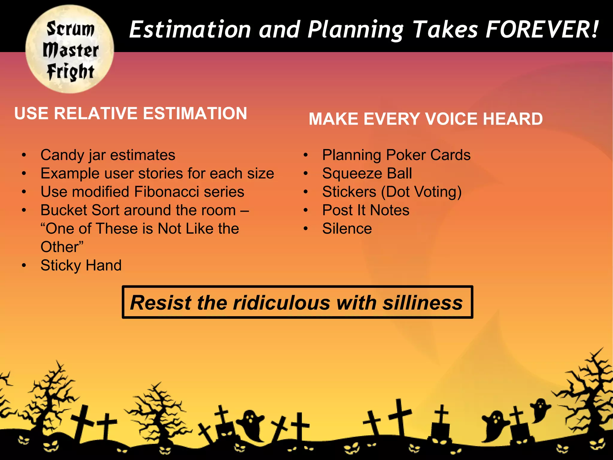 USE RELATIVE ESTIMATION MAKE EVERY VOICE HEARD
Estimation and Planning Takes FOREVER!
• Planning Poker Cards
• Squeeze Ball
• Stickers (Dot Voting)
• Post It Notes
• Silence
• Candy jar estimates
• Example user stories for each size
• Use modified Fibonacci series
• Bucket Sort around the room –
“One of These is Not Like the
Other”
• Sticky Hand
Resist the ridiculous with silliness
 