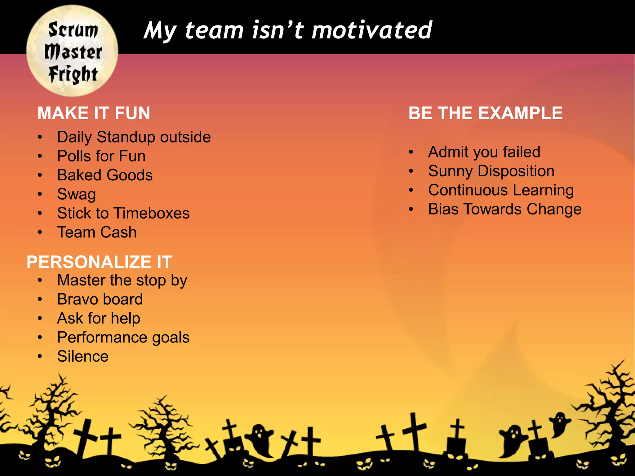 My team isn’t motivated
• Admit you failed
• Sunny Disposition
• Continuous Learning
• Bias Towards Change
MAKE IT FUN
PERSONALIZE IT
BE THE EXAMPLE
• Daily Standup outside
• Polls for Fun
• Baked Goods
• Swag
• Stick to Timeboxes
• Team Cash
• Master the stop by
• Bravo board
• Ask for help
• Performance goals
• Silence
 