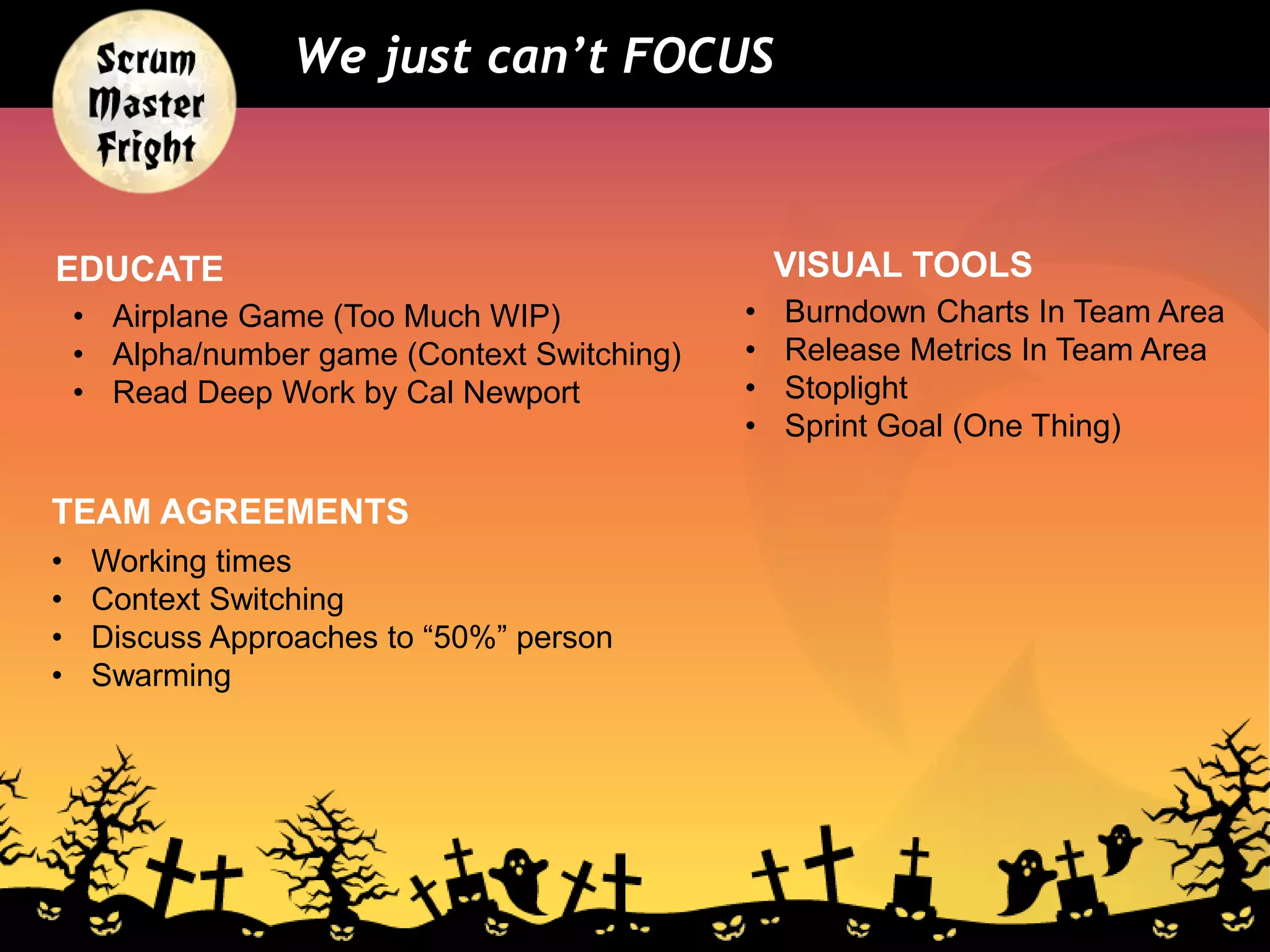 We just can’t FOCUS
• Working times
• Context Switching
• Discuss Approaches to “50%” person
• Swarming
EDUCATE
• Airplane Game (Too Much WIP)
• Alpha/number game (Context Switching)
• Read Deep Work by Cal Newport
VISUAL TOOLS
• Burndown Charts In Team Area
• Release Metrics In Team Area
• Stoplight
• Sprint Goal (One Thing)
TEAM AGREEMENTS
 