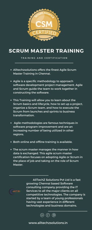 Alltechzsolutions offers the finest Agile Scrum
Master Training in Chennai.
Agile is a specific methodology to approach
software development project management. Agile
and Scrum guide the team to work together in
constructing the software.
This Training will allow you to learn about the
Scrum basics and lifecycle, how to set up a project,
organize a Scrum team, and how to execute the
Scrum from launches and sprints to business
transformation.
Agile methodologies are famous techniques in
software program improvement and are an
increasing number of being utilized in other
regions.
Both online and offline training is available.
The scrum master manages the manner in how
data is exchanged. This agile scrum master
certification focuses on adopting Agile or Scrum in
the place of job and taking on the role of Scrum
Master.
SCRUM MASTER TRAINING
T R A I N I N G A N D C E R T I F I C A T I O N
AllTechZ Solutions Pvt Ltd is a fast
growing Chennai based Software
consulting company providing the IT
Services to all the major clients on all
competitive technologies. The company is
started by a team of young professionals
having vast experience in different
technologies and business domains.
www.alltechzsolutions.in
 