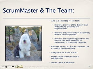 ScrumMaster & The Team:
                                          ✤   Acts as a sheepdog for the team

                                               ✤   Improves the lives of the delivery team
                                                   by facilitating creativity and
                                                   empowerment

                                               ✤   Improves the productivity of the delivery
                                                   team in any way possible.

                                               ✤   Improves the engineering practices and
                                                   tools so that each increment of
                                                   functionality is potentially shippable.

                                          ✤   Removes barriers so that the customer can
                                              more directly drive delivery.

                                          ✤   Safeguards the Scrum Process

                                          ✤   Fosters Team communication &
                                              collaboration

                                          ✤   Serves, Leads, & Facilitates

       Copyright 2012 AgileDad LLC Licensed for Classroom Use Only.                       12
 