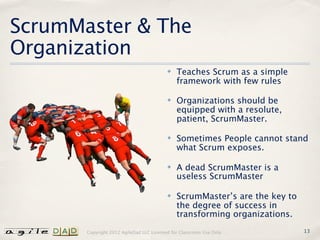 ScrumMaster & The
Organization
                                          ✤   Teaches Scrum as a simple
                                              framework with few rules

                                          ✤   Organizations should be
                                              equipped with a resolute,
                                              patient, ScrumMaster.

                                          ✤   Sometimes People cannot stand
                                              what Scrum exposes.

                                          ✤   A dead ScrumMaster is a
                                              useless ScrumMaster

                                          ✤   ScrumMaster’s are the key to
                                              the degree of success in
                                              transforming organizations.
       Copyright 2012 AgileDad LLC Licensed for Classroom Use Only.          13
 