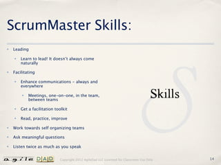 ScrumMaster Skills:
✤   Leading

    ✤   Learn to lead! It doesn’t always come
        naturally

✤   Facilitating

    ✤   Enhance communications - always and
        everywhere

        ✤   Meetings, one-on-one, in the team,
            between teams

    ✤   Get a facilitation toolkit

    ✤   Read, practice, improve

✤   Work towards self organizing teams

✤   Ask meaningful questions

✤   Listen twice as much as you speak


                             Copyright 2012 AgileDad LLC Licensed for Classroom Use Only.   14
 