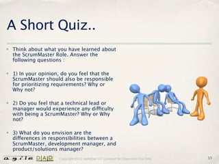 A Short Quiz..
✤   Think about what you have learned about
    the ScrumMaster Role. Answer the
    following questions :

✤   1) In your opinion, do you feel that the
    ScrumMaster should also be responsible
    for prioritizing requirements? Why or
    Why not?

✤   2) Do you feel that a technical lead or
    manager would experience any difficulty
    with being a ScrumMaster? Why or Why
    not?

✤   3) What do you envision are the
    differences in responsibilities between a
    ScrumMaster, development manager, and
    product/solutions manager?
                      Copyright 2012 AgileDad LLC Licensed for Classroom Use Only.   15
 