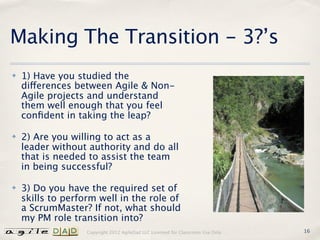 Making The Transition - 3?’s
✤   1) Have you studied the
    differences between Agile & Non-
    Agile projects and understand
    them well enough that you feel
    conﬁdent in taking the leap?

✤   2) Are you willing to act as a
    leader without authority and do all
    that is needed to assist the team
    in being successful?

✤   3) Do you have the required set of
    skills to perform well in the role of
    a ScrumMaster? If not, what should
    my PM role transition into?
                   Copyright 2012 AgileDad LLC Licensed for Classroom Use Only.   16
 