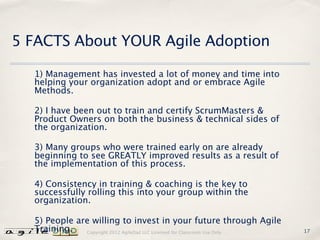 5 FACTS About YOUR Agile Adoption

  1) Management has invested a lot of money and time into
  helping your organization adopt and or embrace Agile
  Methods.

  2) I have been out to train and certify ScrumMasters &
  Product Owners on both the business & technical sides of
  the organization.

  3) Many groups who were trained early on are already
  beginning to see GREATLY improved results as a result of
  the implementation of this process.

  4) Consistency in training & coaching is the key to
  successfully rolling this into your group within the
  organization.

  5) People are willing to invest in your future through Agile
  Training.   Copyright 2012 AgileDad LLC Licensed for Classroom Use Only.   17
 
