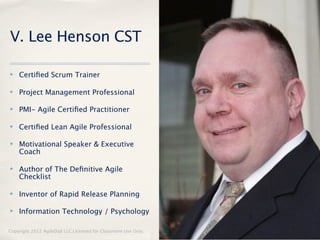V. Lee Henson CST

✤   Certiﬁed Scrum Trainer

✤   Project Management Professional

✤   PMI- Agile Certiﬁed Practitioner

✤   Certiﬁed Lean Agile Professional

✤   Motivational Speaker & Executive
    Coach

✤   Author of The Deﬁnitive Agile
    Checklist

✤   Inventor of Rapid Release Planning

✤   Information Technology / Psychology

Copyright 2012 AgileDad LLC Licensed for Classroom Use Only.   3
 
